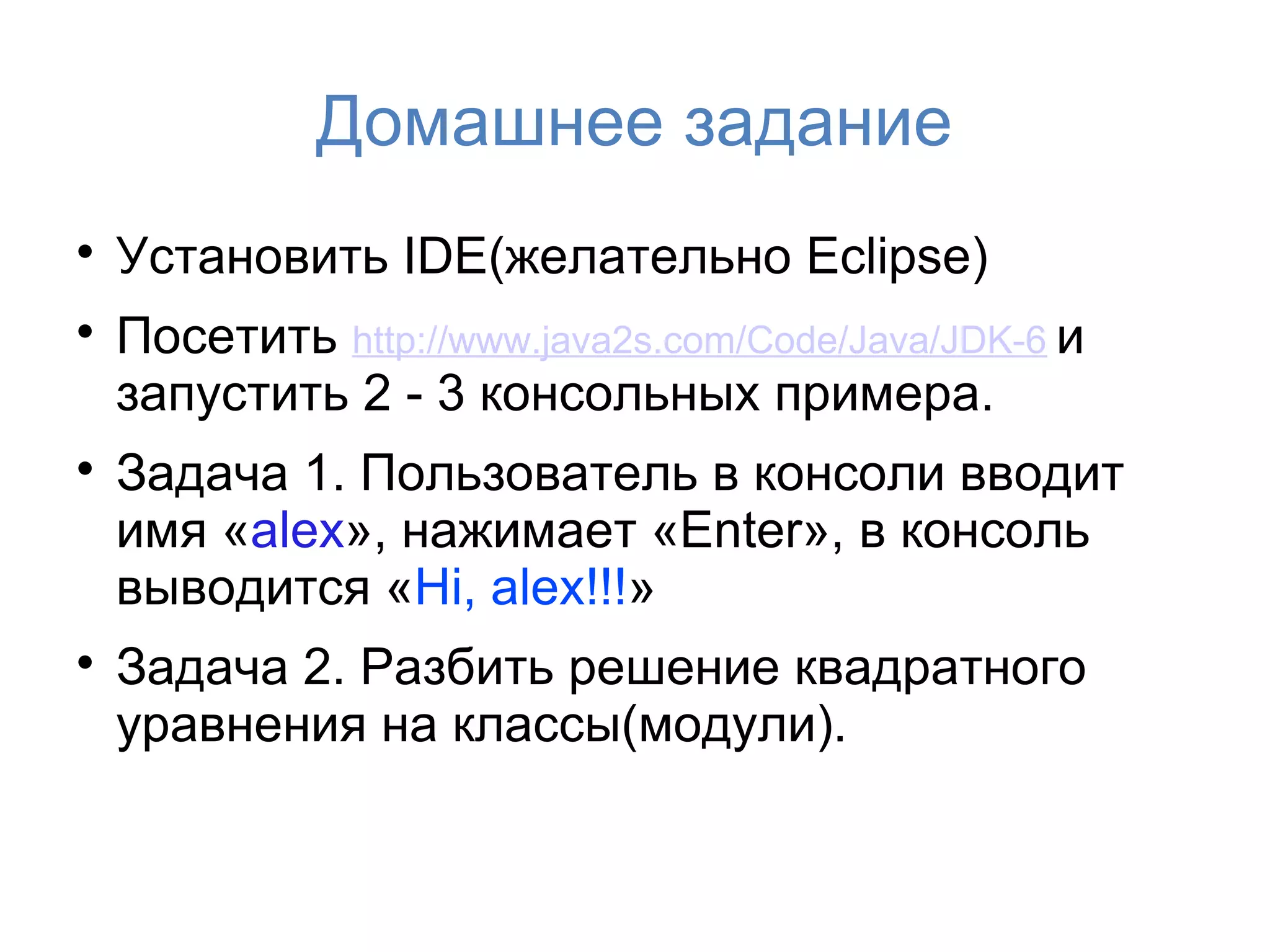 Домашнее задание

    Установить IDE(желательно Eclipse)

    Посетить http://www.java2s.com/Code/Java/JDK-6 и
    запустить 2 - 3 консольных примера.

    Задача 1. Пользователь в консоли вводит
    имя «alex», нажимает «Enter», в консоль
    выводится «Hi, alex!!!»

    Задача 2. Разбить решение квадратного
    уравнения на классы(модули).
 