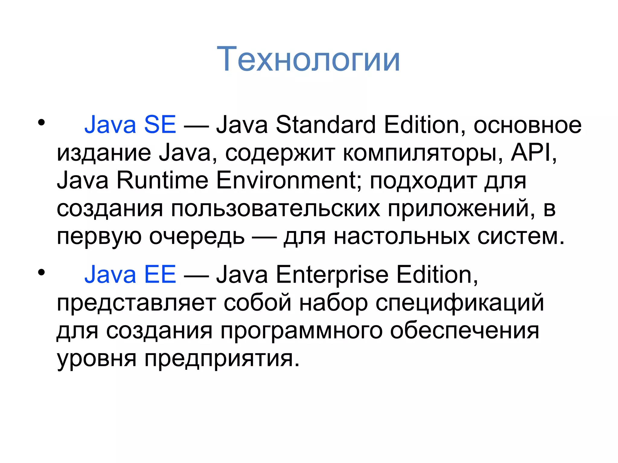 Технологии

      Java SE — Java Standard Edition, основное
    издание Java, содержит компиляторы, API,
    Java Runtime Environment; подходит для
    создания пользовательских приложений, в
    первую очередь — для настольных систем.

      Java EE — Java Enterprise Edition,
    представляет собой набор спецификаций
    для создания программного обеспечения
    уровня предприятия.
 