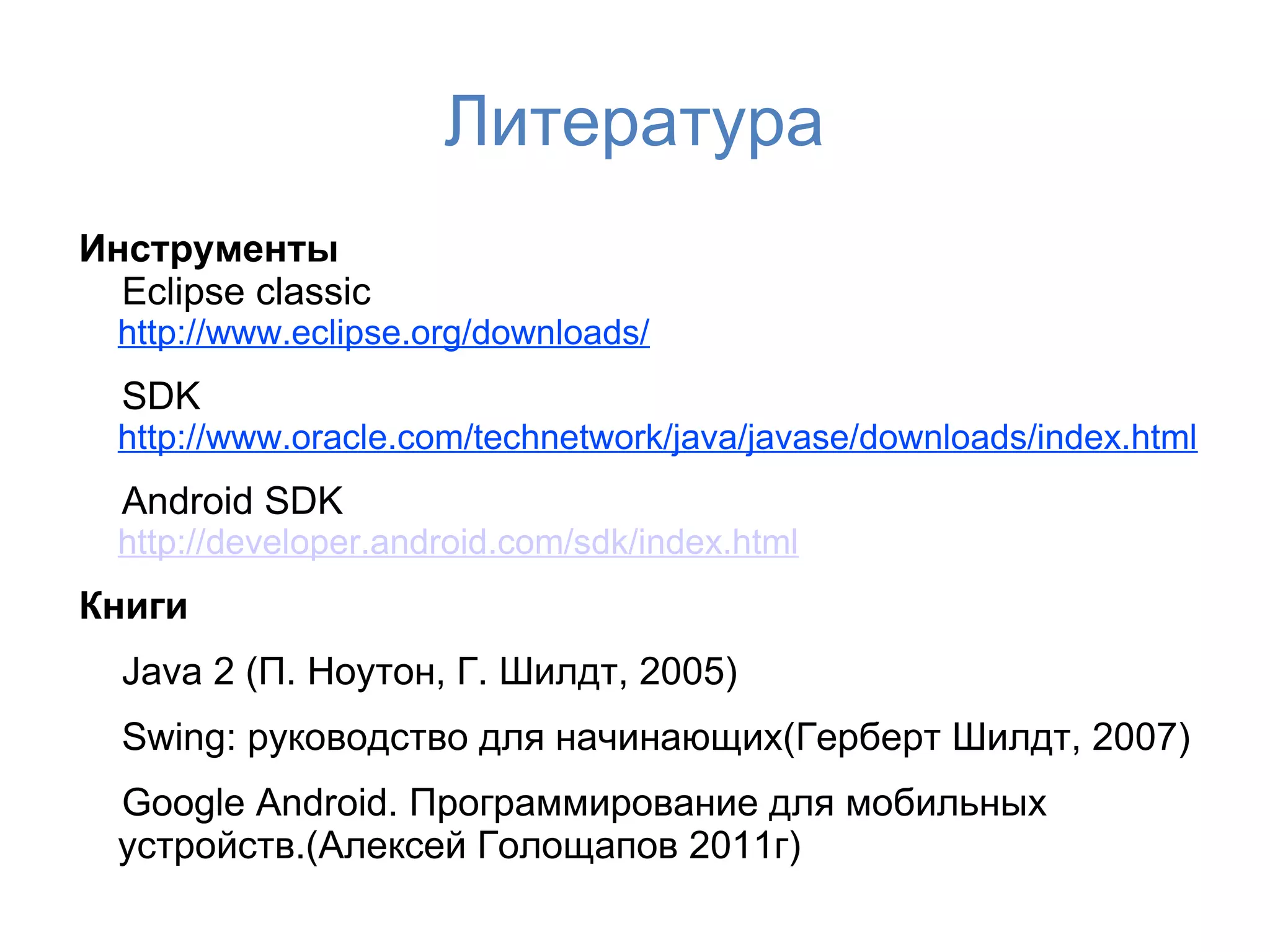 Литература
Инструменты
  Eclipse classic
  http://www.eclipse.org/downloads/
  SDK
  http://www.oracle.com/technetwork/java/javase/downloads/index.html
  Android SDK
  http://developer.android.com/sdk/index.html
Книги
  Java 2 (П. Ноутон, Г. Шилдт, 2005)
  Swing: руководство для начинающих(Герберт Шилдт, 2007)
  Google Android. Программирование для мобильных
  устройств.(Алексей Голощапов 2011г)
 