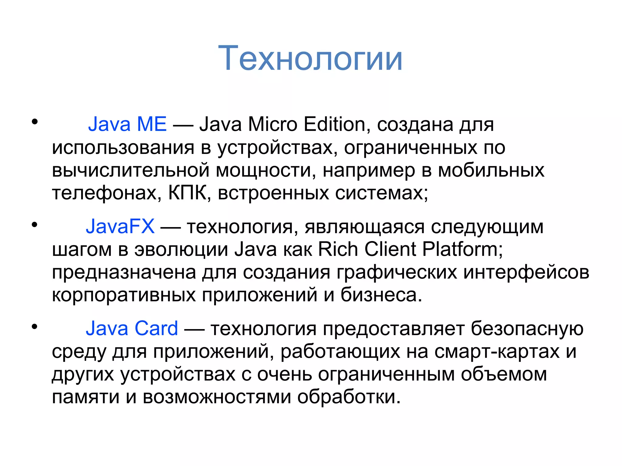 Технологии

       Java ME — Java Micro Edition, создана для
    использования в устройствах, ограниченных по
    вычислительной мощности, например в мобильных
    телефонах, КПК, встроенных системах;

       JavaFX — технология, являющаяся следующим
    шагом в эволюции Java как Rich Client Platform;
    предназначена для создания графических интерфейсов
    корпоративных приложений и бизнеса.

       Java Card — технология предоставляет безопасную
    среду для приложений, работающих на смарт-картах и ​
    других устройствах с очень ограниченным объемом
    памяти и возможностями обработки.
 