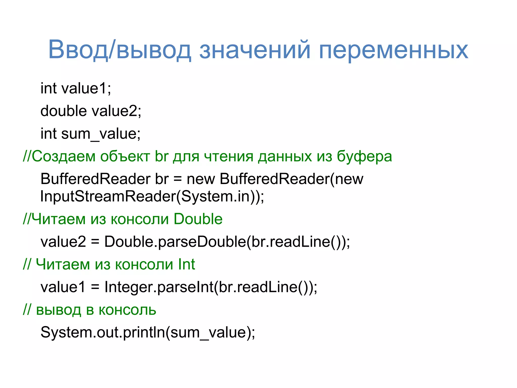 Ввод/вывод значений переменных
    int value1;
    double value2;
    int sum_value;
//Создаем объект br для чтения данных из буфера
    BufferedReader br = new BufferedReader(new
   InputStreamReader(System.in));
//Читаем из консоли Double
    value2 = Double.parseDouble(br.readLine());
// Читаем из консоли Int
    value1 = Integer.parseInt(br.readLine());
// вывод в консоль
    System.out.println(sum_value);
 