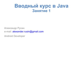 Вводный курс в Java
                       Занятие 1



Александр Русин
e-mail: alexander.rusin@gmail.com
Android Developer
 
