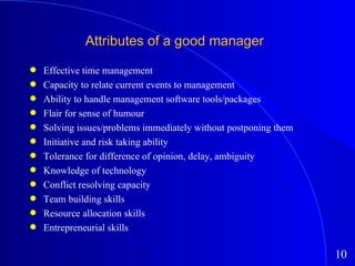 Attributes of a good manager Effective time management Capacity to relate current events to management Ability to handle management software tools/packages Flair for sense of humour Solving issues/problems immediately without postponing them Initiative and risk taking ability Tolerance for difference of opinion, delay, ambiguity Knowledge of technology Conflict resolving capacity Team building skills Resource allocation skills Entrepreneurial skills 