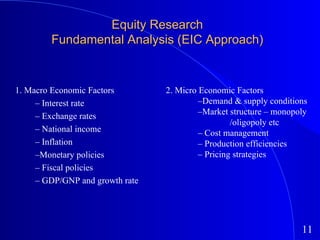 Equity Research Fundamental Analysis (EIC Approach) 1. Macro Economic Factors –  Interest rate –  Exchange rates –  National income –  Inflation – Monetary policies –  Fiscal policies –  GDP/GNP and growth rate 2. Micro Economic Factors – Demand & supply conditions – Market structure – monopoly  /oligopoly etc –  Cost management –  Production efficiencies –  Pricing strategies 