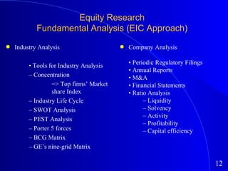 Industry Analysis •  Tools for Industry Analysis –  Concentration => Top firms’ Market  share Index –  Industry Life Cycle –  SWOT Analysis –  PEST Analysis –  Porter 5 forces –  BCG Matrix –  GE’s nine-grid Matrix Equity Research Fundamental Analysis (EIC Approach) Company Analysis •  Periodic Regulatory Filings •  Annual Reports •  M&A •  Financial Statements •  Ratio Analysis –  Liquidity –  Solvency –  Activity –  Profitability –  Capital efficiency 