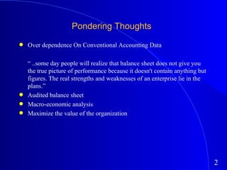 Pondering Thoughts Over dependence On Conventional Accounting Data “  ..some day people will realize that balance sheet does not give you the true picture of performance because it doesn't contain anything but figures. The real strengths and weaknesses of an enterprise lie in the plans.” Audited balance sheet Macro-economic analysis Maximize the value of the organization 