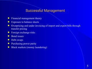 Successful Management Financial management theory Exposure to balance sheets Overpricing and under invoicing of import and export bills through transfer pricing Foreign exchange risks Bond issues Debt swaps Purchasing power parity  Black markets (money laundering) 