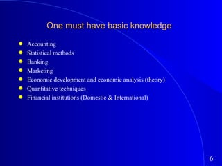 One must have basic knowledge Accounting Statistical methods Banking Marketing Economic development and economic analysis (theory) Quantitative techniques Financial institutions (Domestic & International) 