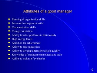 Attributes of a good manager Planning & organization skills Personnel management skills Communication skills Change orientation Ability to solve problems in their totality High energy levels Ambition for achievement Ability to take suggestion Ability to develop alternative action quickly Knowledge of management methods and tools Ability to make self evaluation 