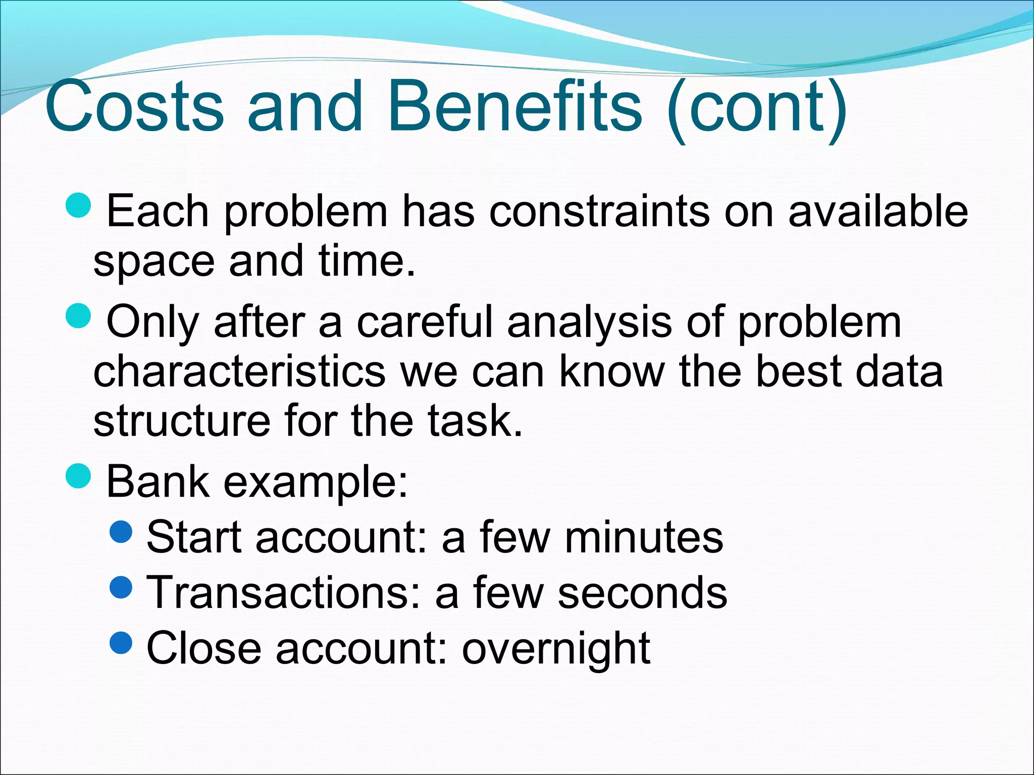 Costs and Benefits (cont) Each problem has constraints on available space and time. Only after a careful analysis of problem characteristics we can know the best data structure for the task. Bank example: Start account: a few minutes Transactions: a few seconds Close account: overnight 