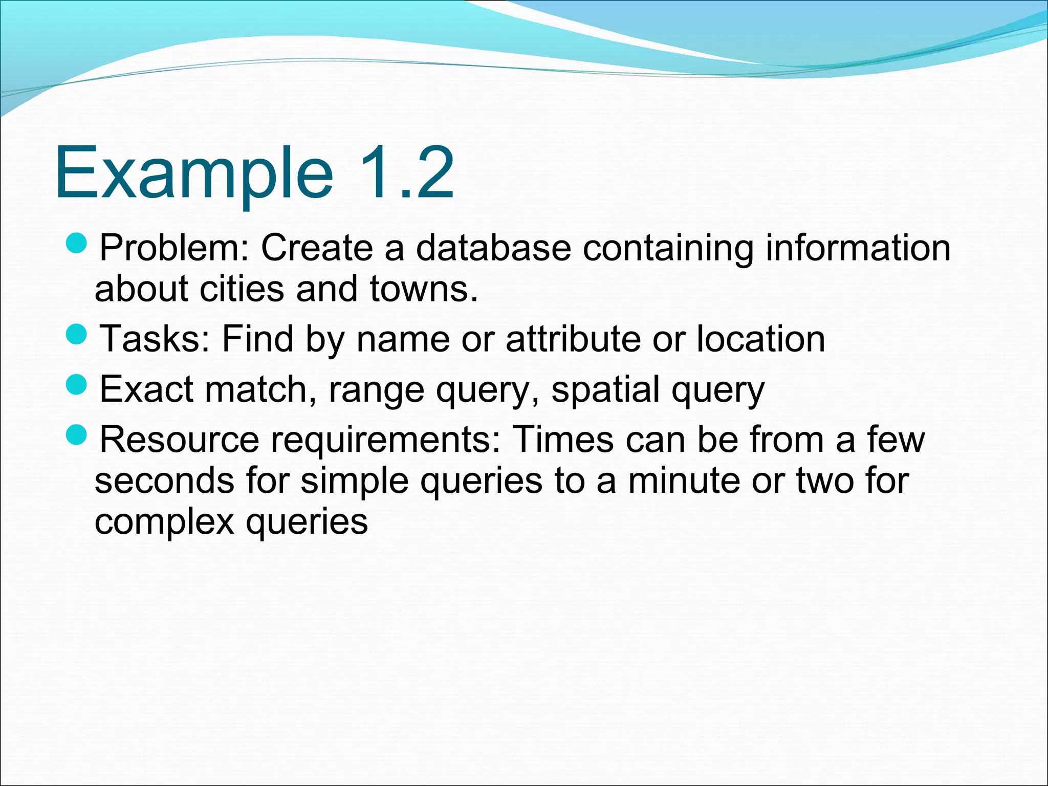 Example 1.2 Problem: Create a database containing information about cities and towns. Tasks: Find by name or attribute or location Exact match, range query, spatial query Resource requirements: Times can be from a few seconds for simple queries to a minute or two for complex queries 