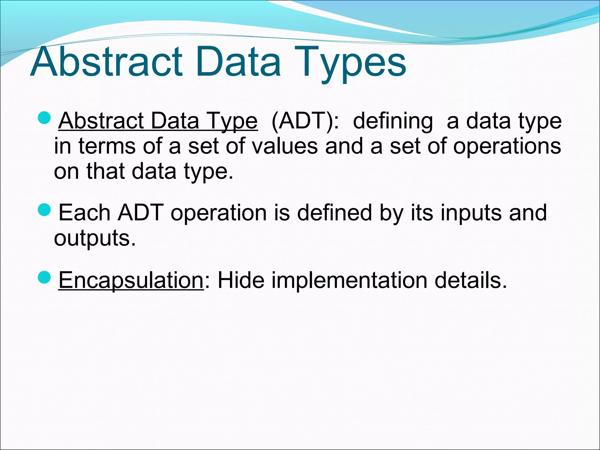 Abstract Data Types Abstract Data Type (ADT): defining a data type in terms of a set of values and a set of operations on that data type. Each ADT operation is defined by its inputs and outputs. Encapsulation: Hide implementation details. 