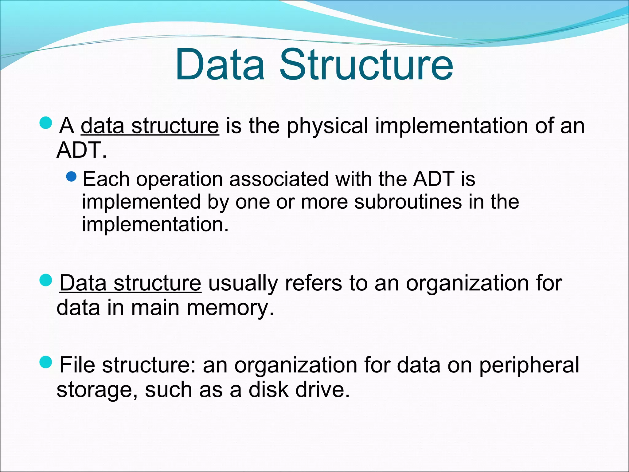 Data Structure A data structure is the physical implementation of an ADT. Each operation associated with the ADT is implemented by one or more subroutines in the implementation. Data structure usually refers to an organization for data in main memory. File structure: an organization for data on peripheral storage, such as a disk drive. 