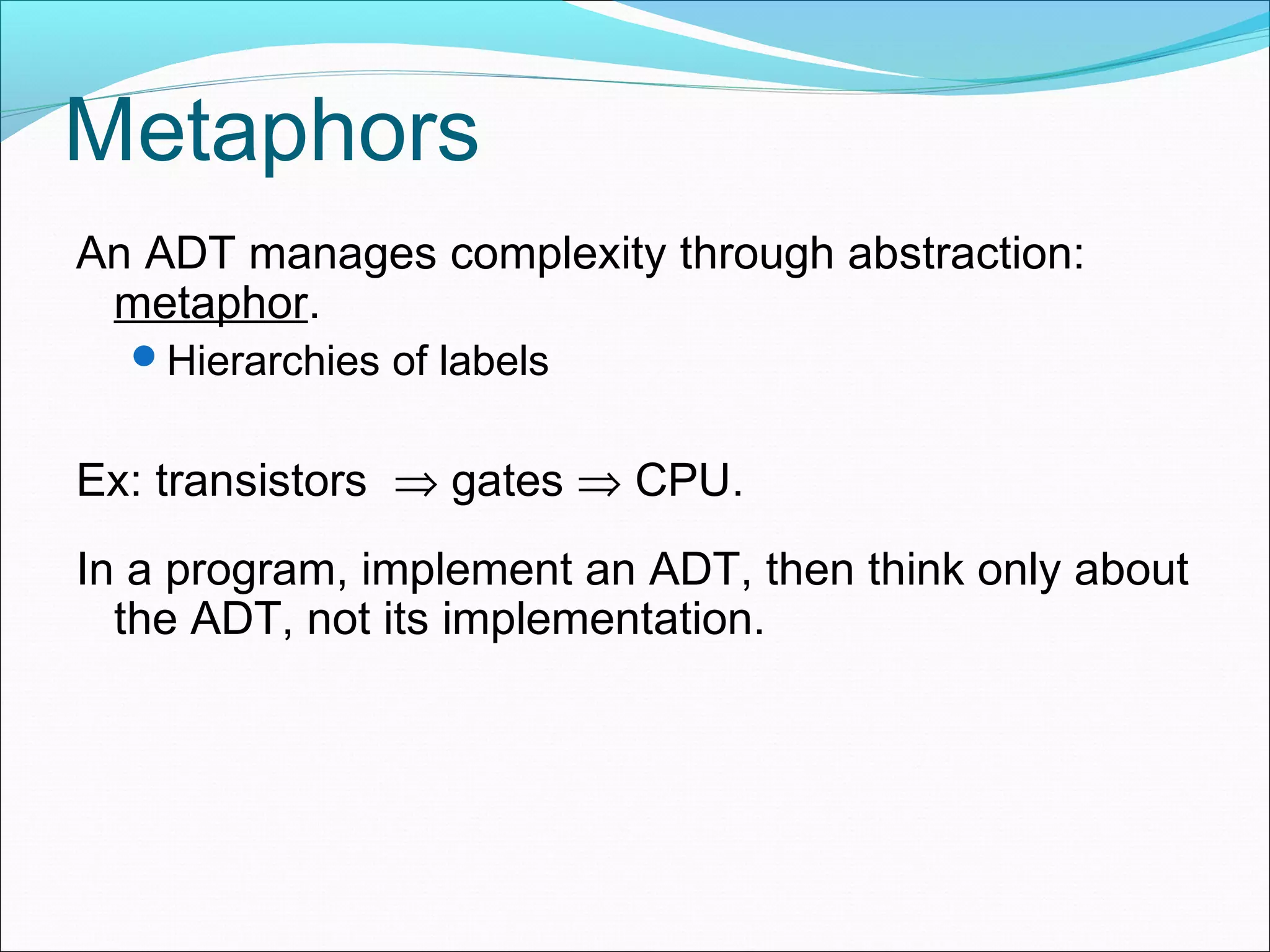 Metaphors An ADT manages complexity through abstraction: metaphor. Hierarchies of labels Ex: transistors ⇒ gates ⇒ CPU. In a program, implement an ADT, then think only about the ADT, not its implementation. 