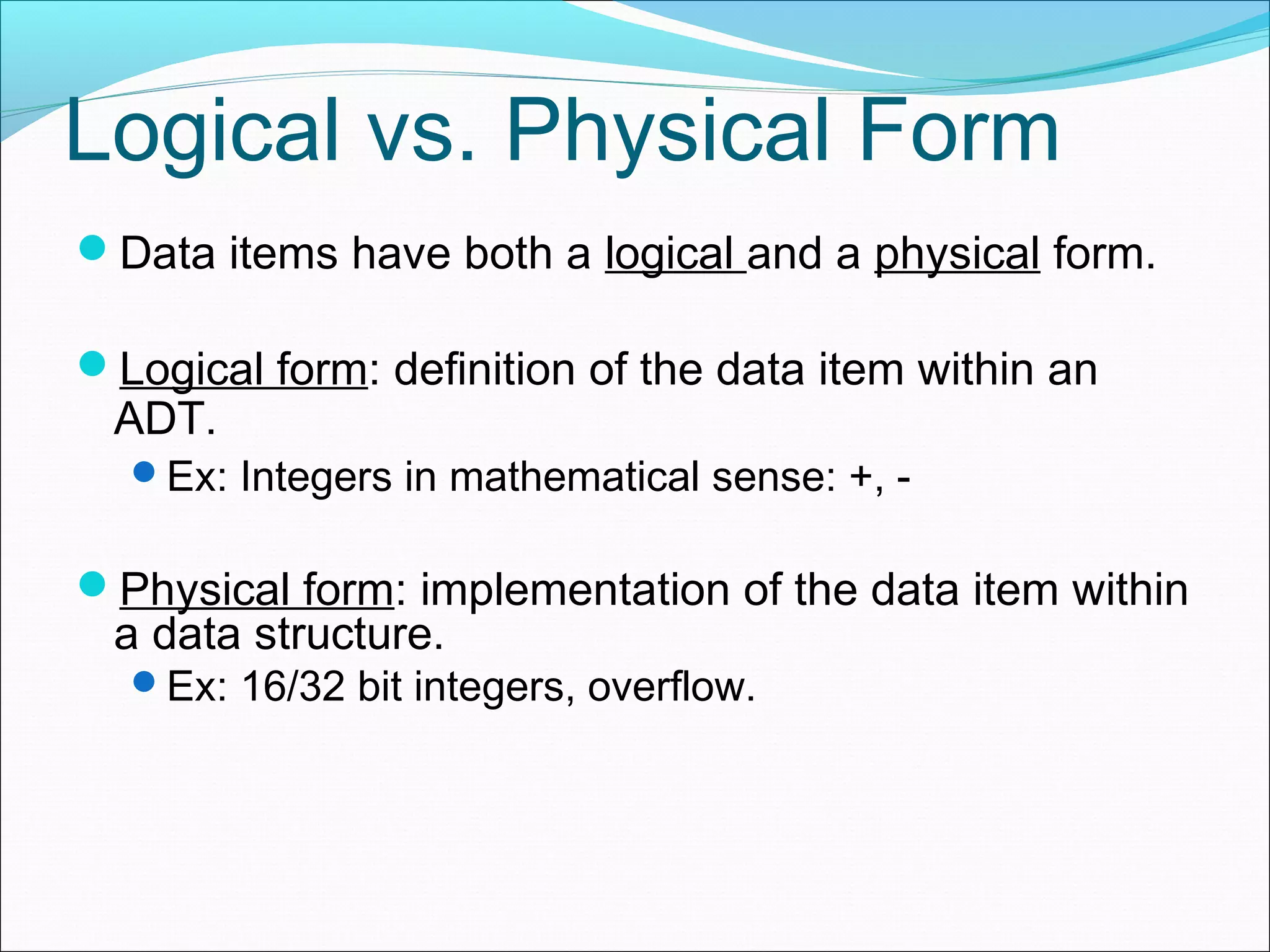 Logical vs. Physical Form Data items have both a logical and a physical form. Logical form: definition of the data item within an ADT. Ex: Integers in mathematical sense: +, - Physical form: implementation of the data item within a data structure. Ex: 16/32 bit integers, overflow. 