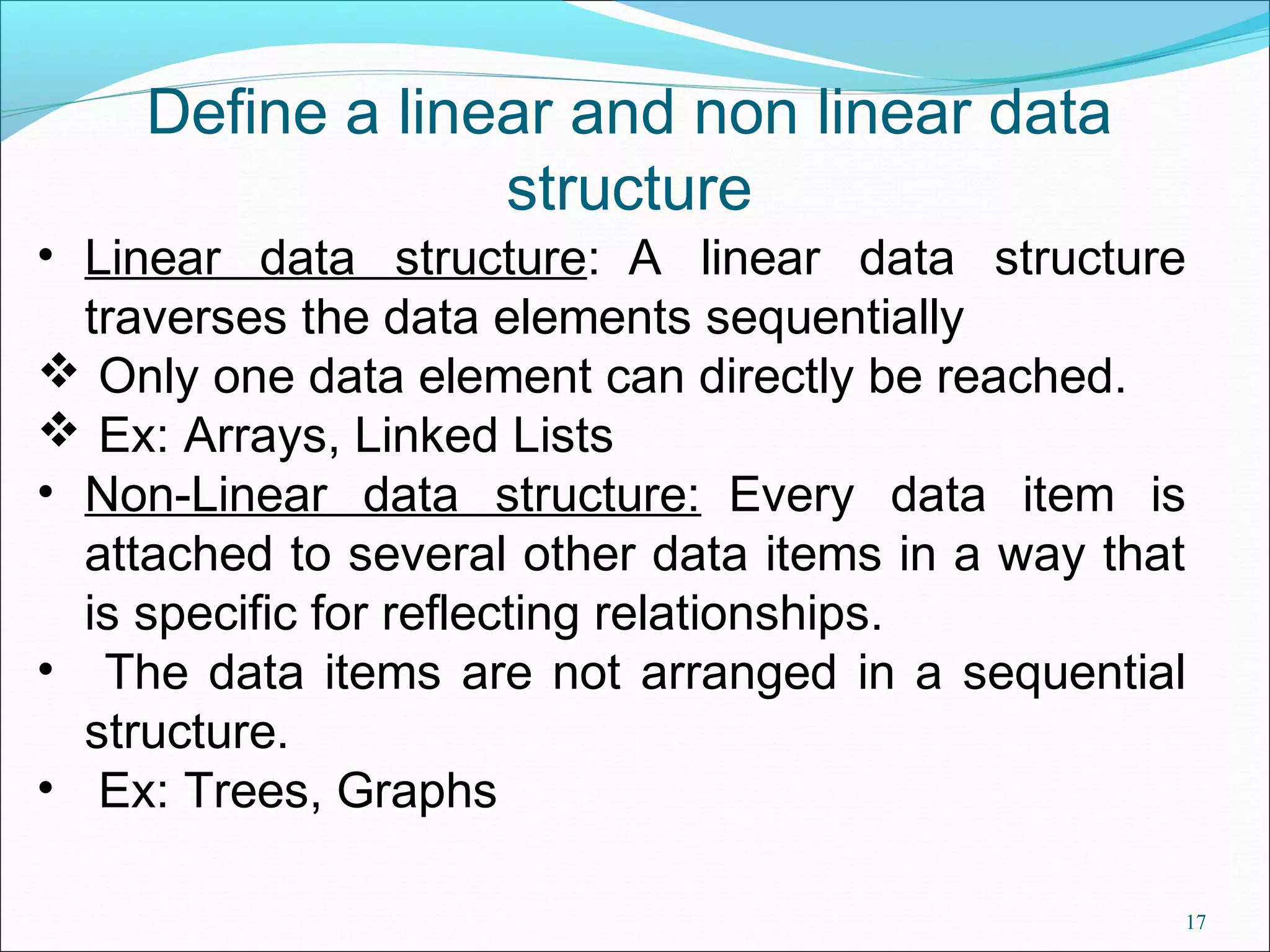 Define a linear and non linear data structure • Linear data structure: A linear data structure traverses the data elements sequentially  Only one data element can directly be reached.  Ex: Arrays, Linked Lists • Non-Linear data structure: Every data item is attached to several other data items in a way that is specific for reflecting relationships. • The data items are not arranged in a sequential structure. • Ex: Trees, Graphs 17 