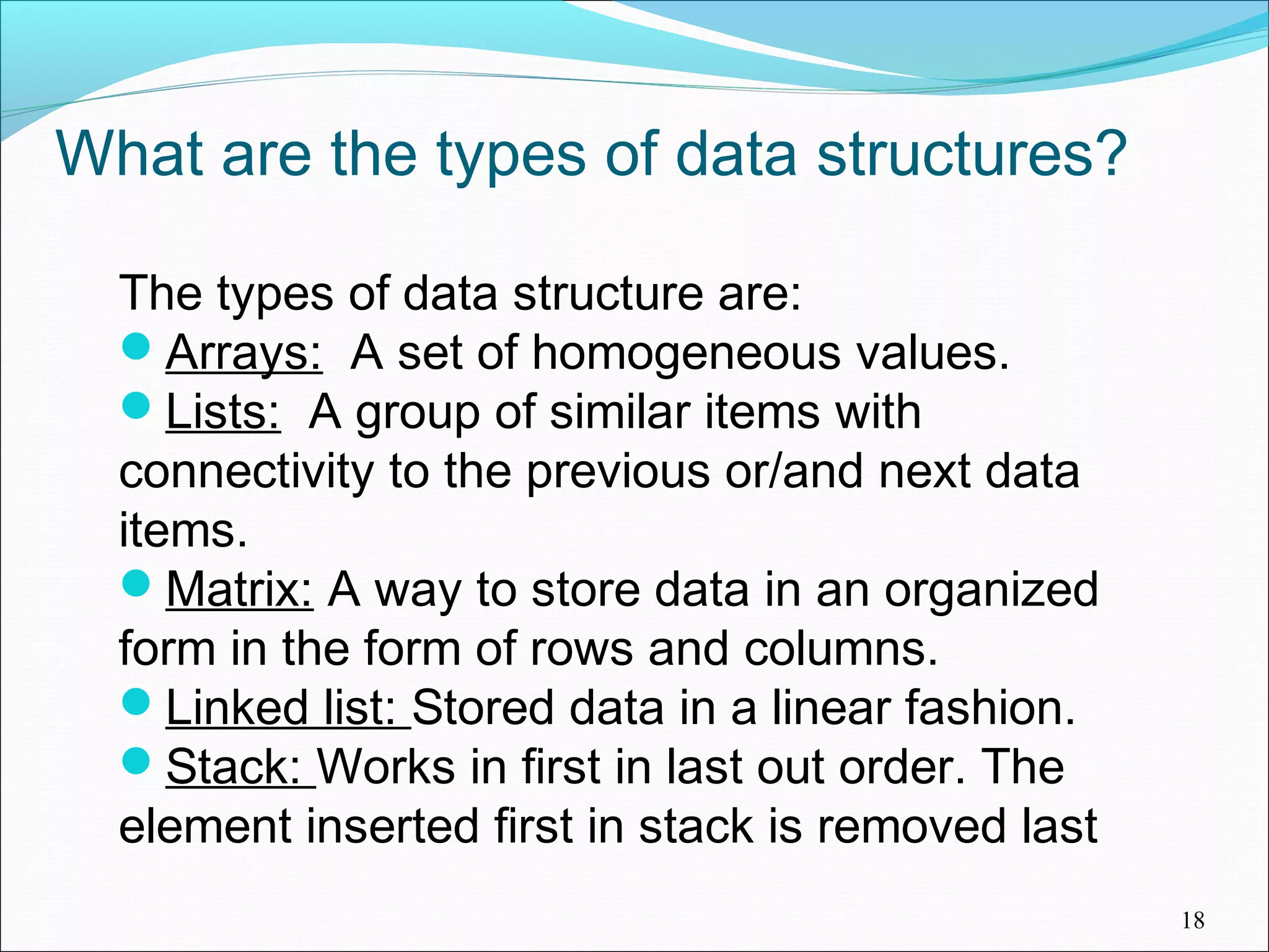 What are the types of data structures? The types of data structure are: Arrays: A set of homogeneous values. Lists: A group of similar items with connectivity to the previous or/and next data items. Matrix: A way to store data in an organized form in the form of rows and columns. Linked list: Stored data in a linear fashion. Stack: Works in first in last out order. The element inserted first in stack is removed last 18 