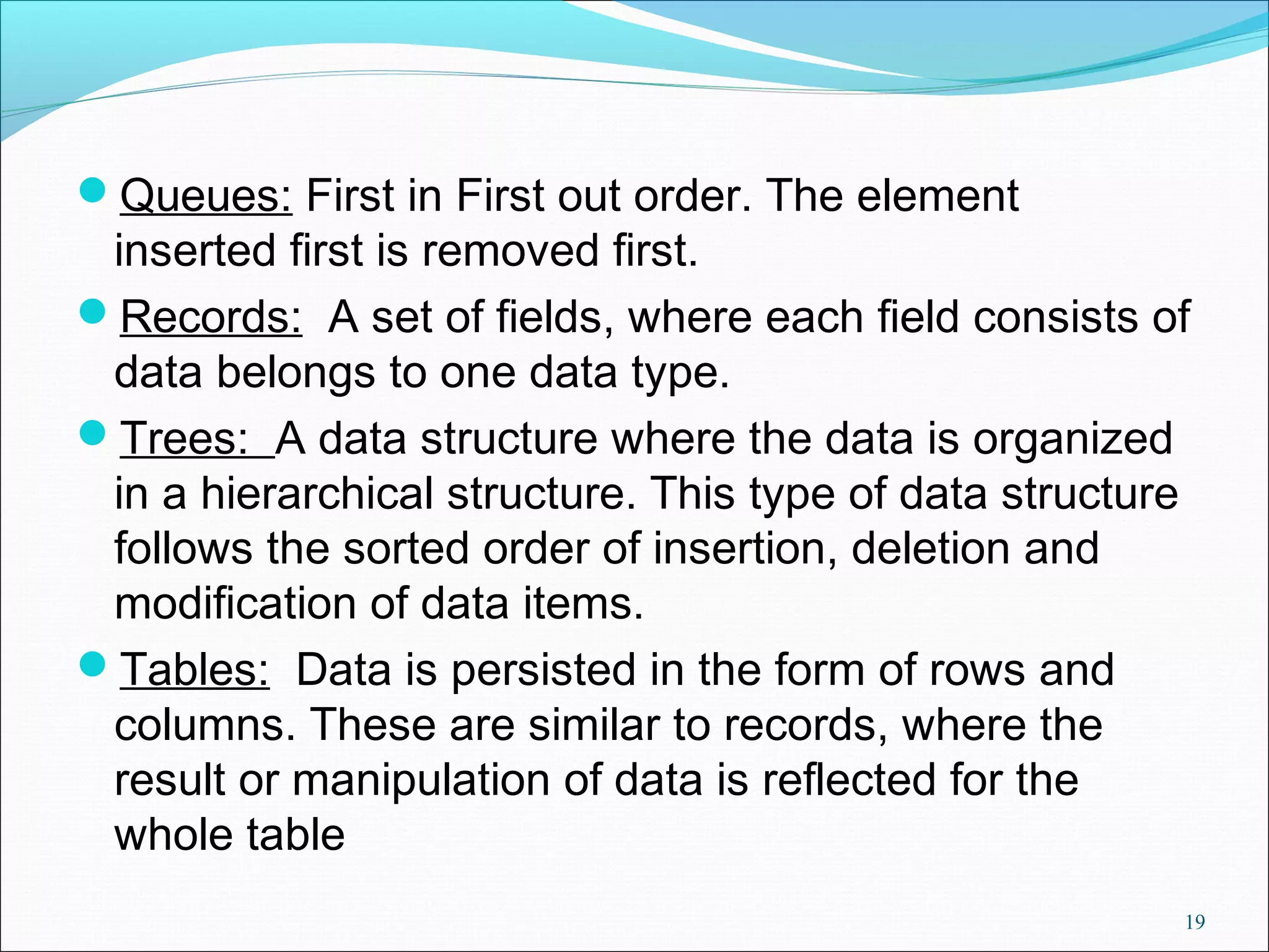 Queues: First in First out order. The element inserted first is removed first. Records: A set of fields, where each field consists of data belongs to one data type. Trees: A data structure where the data is organized in a hierarchical structure. This type of data structure follows the sorted order of insertion, deletion and modification of data items. Tables: Data is persisted in the form of rows and columns. These are similar to records, where the result or manipulation of data is reflected for the whole table 19 
