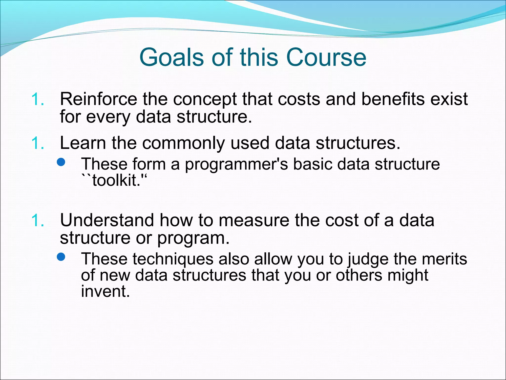 Goals of this Course 1. Reinforce the concept that costs and benefits exist for every data structure. 1. Learn the commonly used data structures.  These form a programmer's basic data structure ``toolkit.'‘ 1. Understand how to measure the cost of a data structure or program.  These techniques also allow you to judge the merits of new data structures that you or others might invent. 