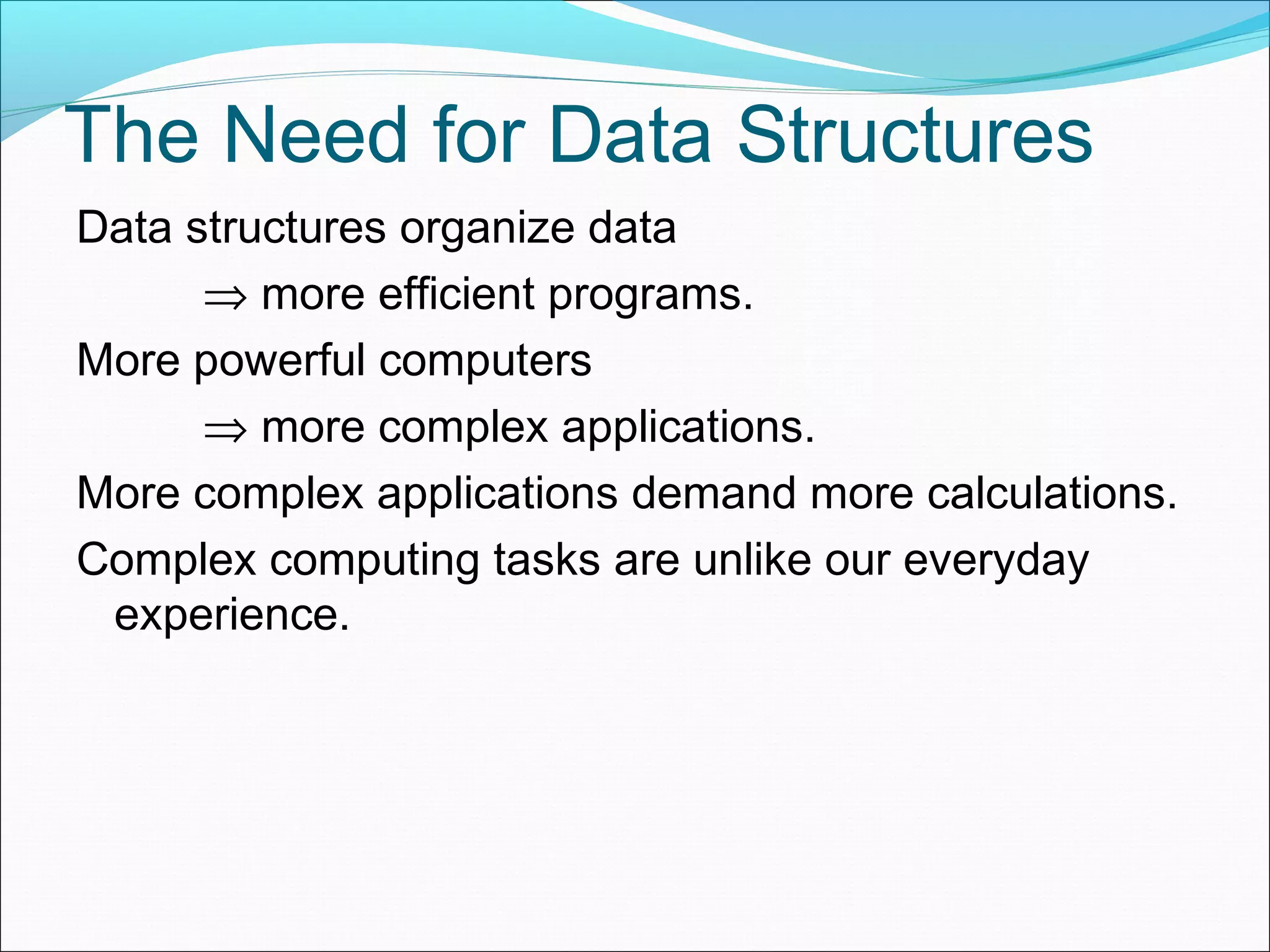 The Need for Data Structures Data structures organize data ⇒ more efficient programs. More powerful computers ⇒ more complex applications. More complex applications demand more calculations. Complex computing tasks are unlike our everyday experience. 