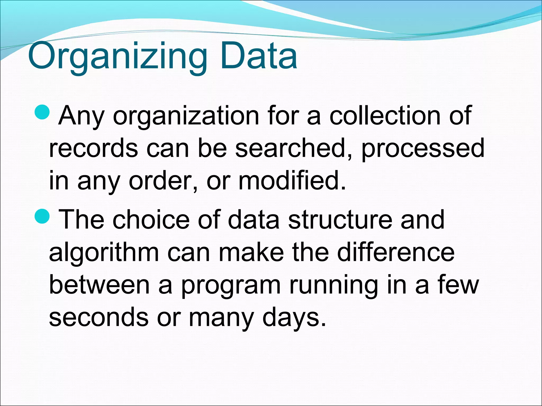Organizing Data Any organization for a collection of records can be searched, processed in any order, or modified. The choice of data structure and algorithm can make the difference between a program running in a few seconds or many days. 