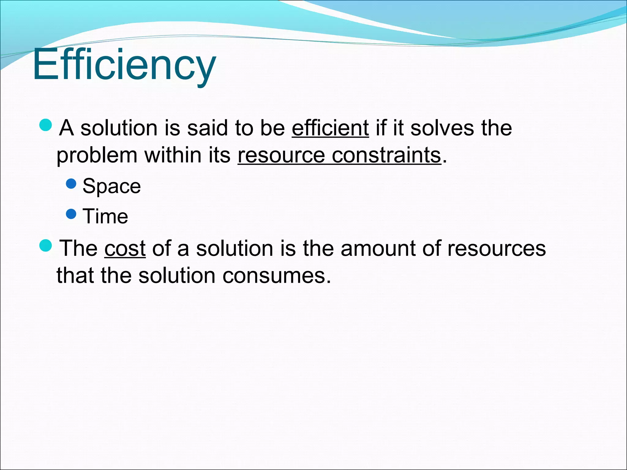 Efficiency A solution is said to be efficient if it solves the problem within its resource constraints. Space Time The cost of a solution is the amount of resources that the solution consumes. 