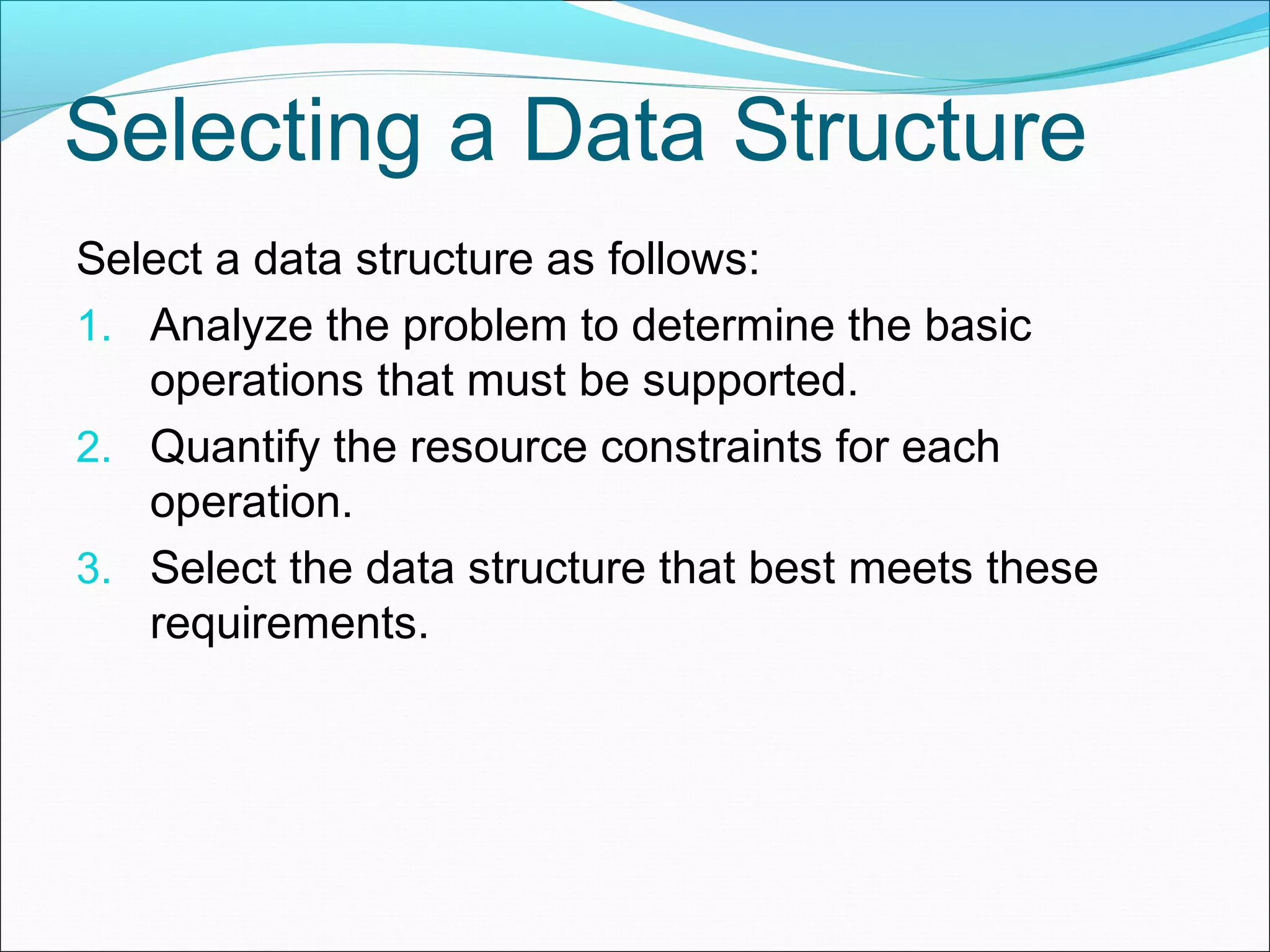 Selecting a Data Structure Select a data structure as follows: 1. Analyze the problem to determine the basic operations that must be supported. 2. Quantify the resource constraints for each operation. 3. Select the data structure that best meets these requirements. 