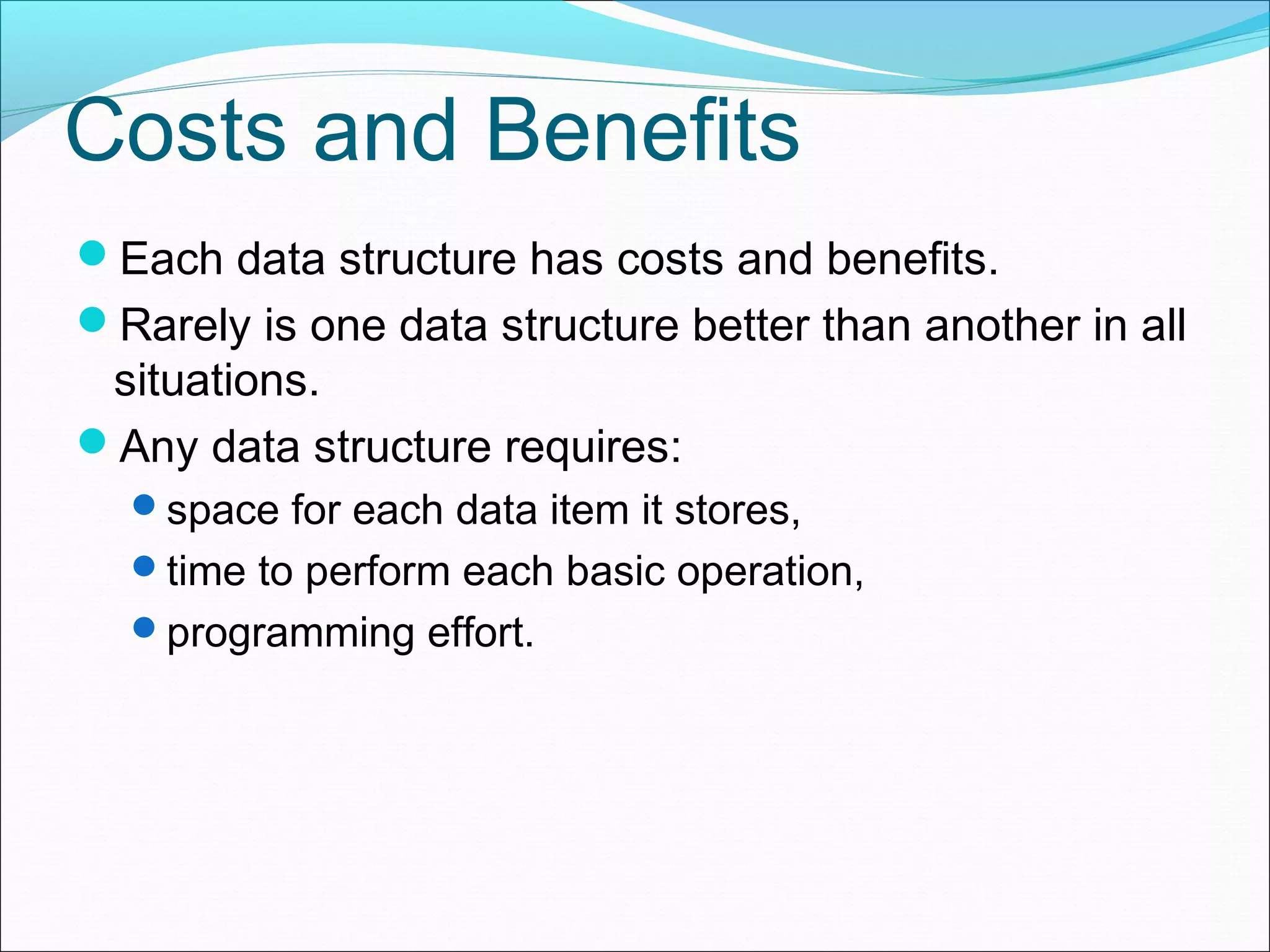Costs and Benefits Each data structure has costs and benefits. Rarely is one data structure better than another in all situations. Any data structure requires: space for each data item it stores, time to perform each basic operation, programming effort. 