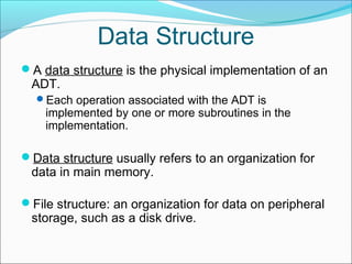 Data Structure
A data structure is the physical implementation of an

ADT.
Each operation associated with the ADT is

implemented by one or more subroutines in the
implementation.

Data structure usually refers to an organization for

data in main memory.
File structure: an organization for data on peripheral

storage, such as a disk drive.

 