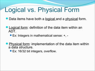 Logical vs. Physical Form
Data items have both a logical and a physical form.
Logical form: definition of the data item within an

ADT.
Ex: Integers in mathematical sense: +, -

Physical form: implementation of the data item within

a data structure.
Ex: 16/32 bit integers, overflow.

 