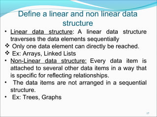 Define a linear and non linear data
structure
• Linear data structure: A linear data structure
traverses the data elements sequentially
 Only one data element can directly be reached.
 Ex: Arrays, Linked Lists
• Non-Linear data structure: Every data item is
attached to several other data items in a way that
is specific for reflecting relationships.
• The data items are not arranged in a sequential
structure.
• Ex: Trees, Graphs
17

 