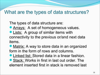 What are the types of data structures?
The types of data structure are:
Arrays: A set of homogeneous values.
Lists: A group of similar items with
connectivity to the previous or/and next data
items.
Matrix: A way to store data in an organized
form in the form of rows and columns.
Linked list: Stored data in a linear fashion.
Stack: Works in first in last out order. The
element inserted first in stack is removed last
18

 