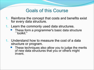 Goals of this Course
1. Reinforce the concept that costs and benefits exist

for every data structure.
1. Learn the commonly used data structures.
 These form a programmer's basic data structure

``toolkit.'‘

1. Understand how to measure the cost of a data

structure or program.
 These techniques also allow you to judge the merits

of new data structures that you or others might
invent.

 