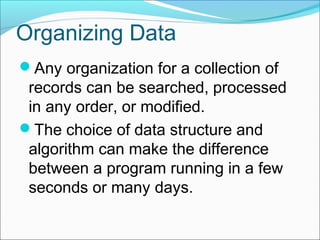 Organizing Data
Any organization for a collection of

records can be searched, processed
in any order, or modified.
The choice of data structure and
algorithm can make the difference
between a program running in a few
seconds or many days.

 
