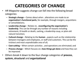 CATEGORIES OF CHANGE
• HR Magazine suggests change can fall into the following broad
categories:
– Strategic change – Comes about when ..alterations are made to an
organization's functional parts, for example, through mergers, acquisitions
or consolidations;
– Leadership change – Relates to ..reconfiguring the organization's
leadership. This can be through any number of reasons including
retirement, ill-health or death, sacking, a leadership coup, or plain old
natural transition;
– Cultural change – Relating to the human ..aspects such as the relationship
between managers and employees, or staff and customers. This can be the
trickiest and most unpredictable area of all;
– Cost-cutting – When certain activities ..and operations are eliminated; and
– Process change – Which focuses on..how things get done and how they can
be improved.

• Others break it down to the four change categories of process,
system, structural and organizational

 