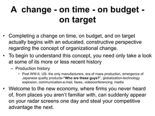A change - on time - on budget on target
• Completing a change on time, on budget, and on target
actually begins with an educated, constructive perspective
regarding the concept of organizational change.
• To begin to understand this concept, you need only take a look
at some of its more or less recent history
– Production history
• Post WW-II, US- the only manufacturers, era of mass production, emergence of
Japanese quality products-“Who are these guys?”, globalization-technology
explosion, communication-e-mail, faxes, videoconferencing, media

• Welcome to the new economy, where firms you never heard
of, from places you aren’t familiar with, can suddenly appear
on your radar screens one day and steal your competitive
advantage the next.

 