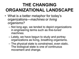 THE CHANGING
ORGANIZATIONAL LANDSCAPE
• What is a better metaphor for today’s
organizations—machines or living
organisms?
– Not long ago, we tended to depict organizations
in engineering terms such as fine-tuned
machines.
– Lately, we have begun to study and portray
organizations as living, breathing organisms.
– The physical state is constrained, even static.
The biological state is one of continuous
movement and change.

 