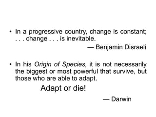 • In a progressive country, change is constant;
. . . change . . . is inevitable.
— Benjamin Disraeli
• In his Origin of Species, it is not necessarily
the biggest or most powerful that survive, but
those who are able to adapt.

Adapt or die!
— Darwin

 