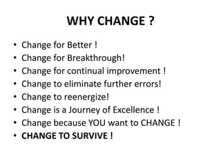 WHY CHANGE ?
•
•
•
•
•
•
•
•

Change for Better !
Change for Breakthrough!
Change for continual improvement !
Change to eliminate further errors!
Change to reenergize!
Change is a Journey of Excellence !
Change because YOU want to CHANGE !
CHANGE TO SURVIVE !

 