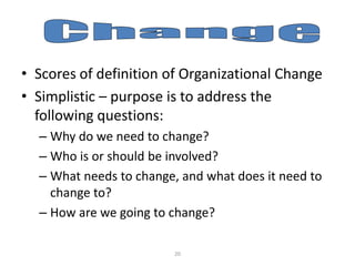 • Scores of definition of Organizational Change
• Simplistic – purpose is to address the
following questions:
– Why do we need to change?
– Who is or should be involved?
– What needs to change, and what does it need to
change to?
– How are we going to change?
20

 