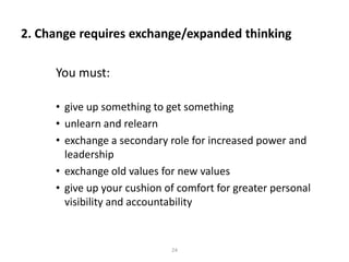 2. Change requires exchange/expanded thinking
You must:
• give up something to get something
• unlearn and relearn
• exchange a secondary role for increased power and
leadership
• exchange old values for new values
• give up your cushion of comfort for greater personal
visibility and accountability

24

 