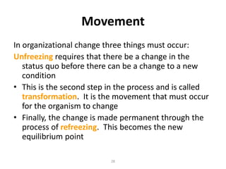 Movement
In organizational change three things must occur:
Unfreezing requires that there be a change in the
status quo before there can be a change to a new
condition
• This is the second step in the process and is called
transformation. It is the movement that must occur
for the organism to change
• Finally, the change is made permanent through the
process of refreezing. This becomes the new
equilibrium point
28

 