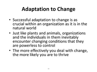 Adaptation to Change
• Successful adaptation to change is as
crucial within an organization as it is in the
natural world
• Just like plants and animals, organizations
and the individuals in them inevitably
encounter changing conditions that they
are powerless to control
• The more effectively you deal with change,
the more likely you are to thrive

30

 