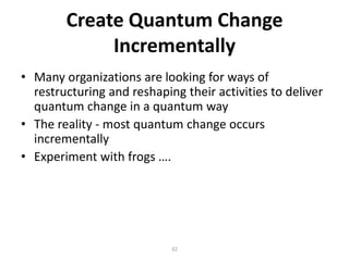 Create Quantum Change
Incrementally
• Many organizations are looking for ways of
restructuring and reshaping their activities to deliver
quantum change in a quantum way
• The reality - most quantum change occurs
incrementally
• Experiment with frogs ….

32

 