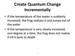 Create Quantum Change
Incrementally
• If the temperature of the water is suddenly
increased, the frog realizes it and jumps out of
the water
• If the temperature is very slowly increased,
one degree at a time, the frog does not realize
it till it boils to death

33

 