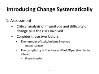 Introducing Change Systematically
1. Assessment
– Critical analysis of magnitude and difficulty of
change plus the risks involved
– Consider these two factors:
•

The number of stakeholders involved
– Smaller is easier

•

The complexity of the Process/Task/Operation to be
altered
– Simple is easier

34

 