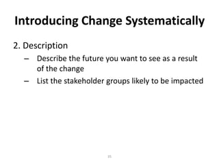 Introducing Change Systematically
2. Description
– Describe the future you want to see as a result
of the change
– List the stakeholder groups likely to be impacted

35

 
