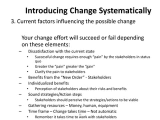 Introducing Change Systematically
3. Current factors influencing the possible change
Your change effort will succeed or fail depending
on these elements:
–

Dissatisfaction with the current state
•
•
•

–
–

Benefits from the “New Order” - Stakeholders
Individualized benefits
•

–

Perception of stakeholders about their risks and benefits

Sound strategies/Action steps
•

–
–

Successful change requires enough “pain” by the stakeholders in status
quo
Greater the “pain” greater the “gain”
Clarify the pain to stakeholders

Stakeholders should perceive the strategies/actions to be viable

Gathering resources – Money, human, equipment
Time frame – Change takes time – Not automatic
•

36

Remember it takes time to work with stakeholders

 