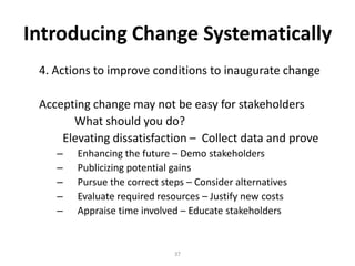 Introducing Change Systematically
4. Actions to improve conditions to inaugurate change
Accepting change may not be easy for stakeholders
What should you do?
Elevating dissatisfaction – Collect data and prove
–
–
–
–
–

Enhancing the future – Demo stakeholders
Publicizing potential gains
Pursue the correct steps – Consider alternatives
Evaluate required resources – Justify new costs
Appraise time involved – Educate stakeholders

37

 