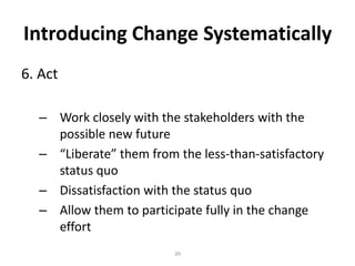 Introducing Change Systematically
6. Act
– Work closely with the stakeholders with the
possible new future
– “Liberate” them from the less-than-satisfactory
status quo
– Dissatisfaction with the status quo
– Allow them to participate fully in the change
effort
39

 